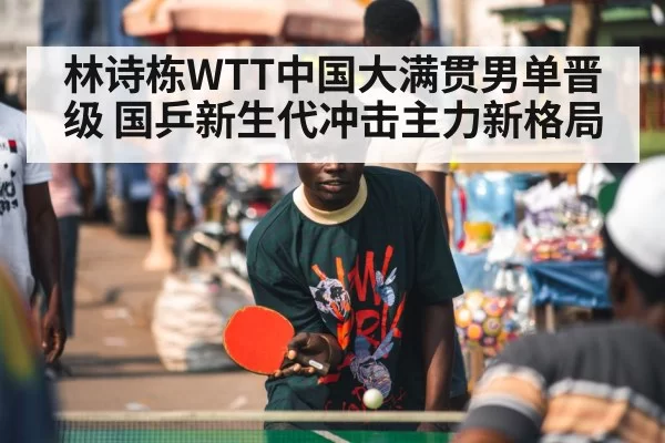 林诗栋WTT中国大满贯男单晋级 国乒新生代冲击主力新格局